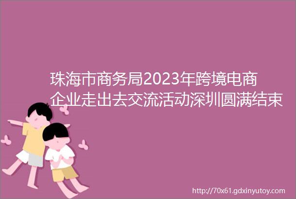 珠海市商务局2023年跨境电商企业走出去交流活动深圳圆满结束