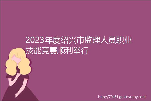 2023年度绍兴市监理人员职业技能竞赛顺利举行